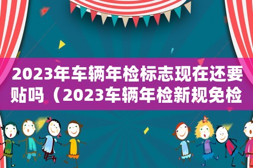 2023年車輛年檢標志現在還要貼嗎（2023車輛年檢新規免檢嗎）