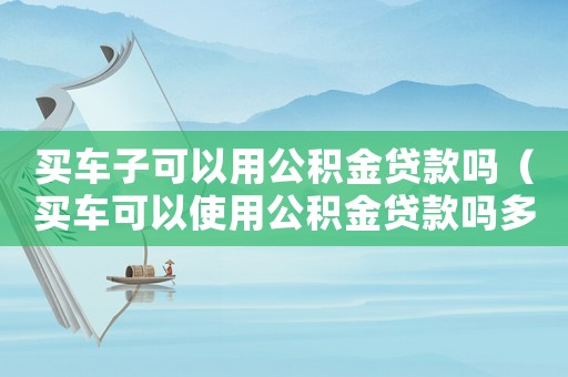 買車子可以用公積金貸款嗎（買車可以使用公積金貸款嗎多少錢）