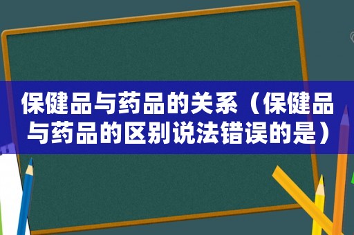 保健品與藥品的關(guān)系（保健品與藥品的區(qū)別說法錯(cuò)誤的是）