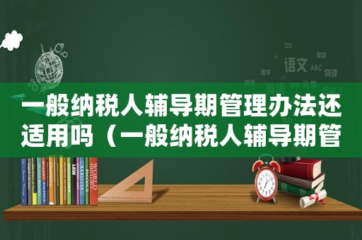 一般納稅人輔導(dǎo)期管理辦法還適用嗎（一般納稅人輔導(dǎo)期管理辦法）