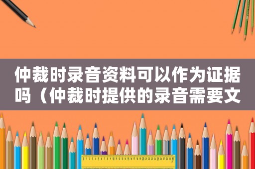 仲裁時錄音資料可以作為證據嗎（仲裁時提供的錄音需要文字嗎）