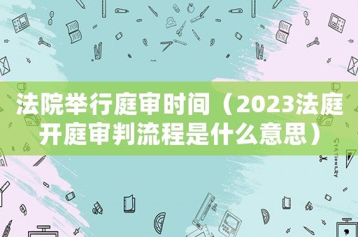 法院舉行庭審時間（2023法庭開庭審判流程是什么意思）