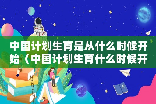 中國計劃生育是從什么時候開始（中國計劃生育什么時候開始的那年）