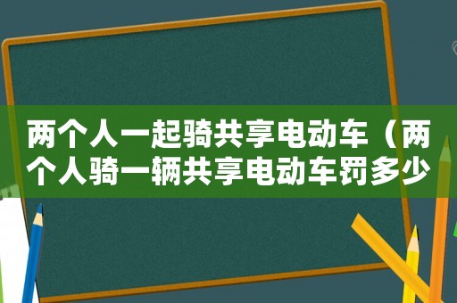 兩個人一起騎共享電動車（兩個人騎一輛共享電動車罰多少）