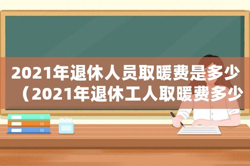2021年退休人員取暖費是多少（2021年退休工人取暖費多少錢）