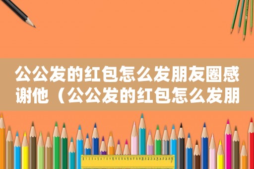 公公發的紅包怎么發朋友圈感謝他（公公發的紅包怎么發朋友圈感謝）