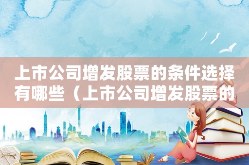 上市公司增發(fā)股票的條件選擇有哪些（上市公司增發(fā)股票的條件選擇）