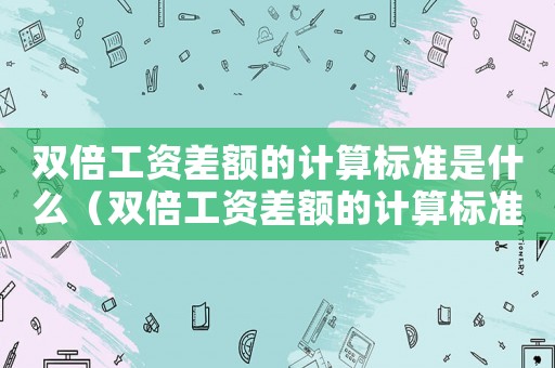 雙倍工資差額的計算標(biāo)準(zhǔn)是什么（雙倍工資差額的計算標(biāo)準(zhǔn)）