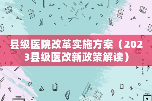 縣級醫(yī)院改革實施方案（2023縣級醫(yī)改新政策解讀）