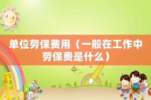 單位勞保費用（一般在工作中勞保費是什么）