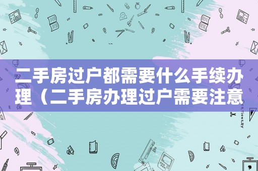 二手房過戶都需要什么手續辦理（二手房辦理過戶需要注意什么）