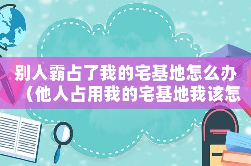 別人霸占了我的宅基地怎么辦（他人占用我的宅基地我該怎么處理）