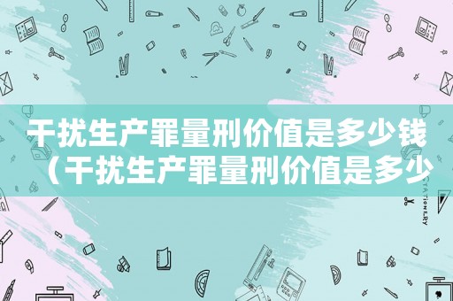 干擾生產罪量刑價值是多少錢（干擾生產罪量刑價值是多少）