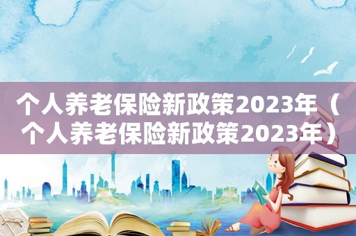 個(gè)人養(yǎng)老保險(xiǎn)新政策2023年（個(gè)人養(yǎng)老保險(xiǎn)新政策2023年）