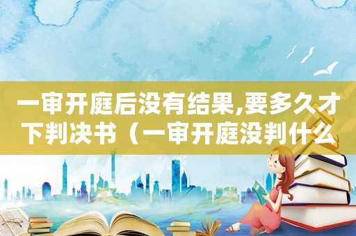 一審開庭后沒有結果,要多久才下判決書（一審開庭沒判什么時候再開庭）