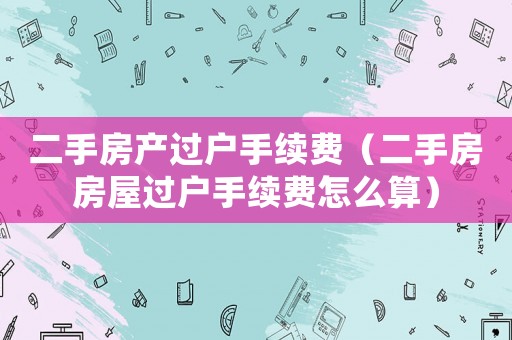 二手房產(chǎn)過(guò)戶手續(xù)費(fèi)（二手房房屋過(guò)戶手續(xù)費(fèi)怎么算）
