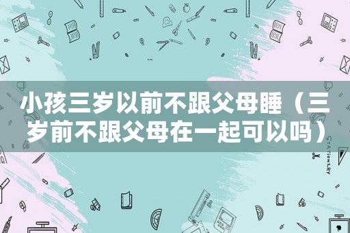 小孩三歲以前不跟父母睡（三歲前不跟父母在一起可以嗎）
