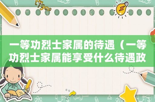 一等功烈士家屬的待遇（一等功烈士家屬能享受什么待遇政策）