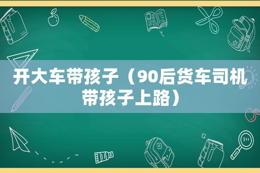 開大車帶孩子（90后貨車司機帶孩子上路）