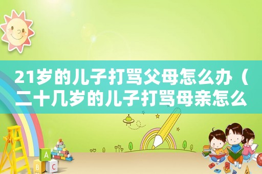 21歲的兒子打罵父母怎么辦（二十幾歲的兒子打罵母親怎么解決）