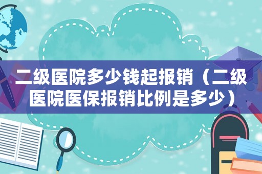 二級醫院多少錢起報銷（二級醫院醫保報銷比例是多少）