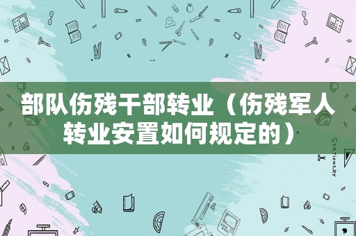 部隊(duì)傷殘干部轉(zhuǎn)業(yè)（傷殘軍人轉(zhuǎn)業(yè)安置如何規(guī)定的）