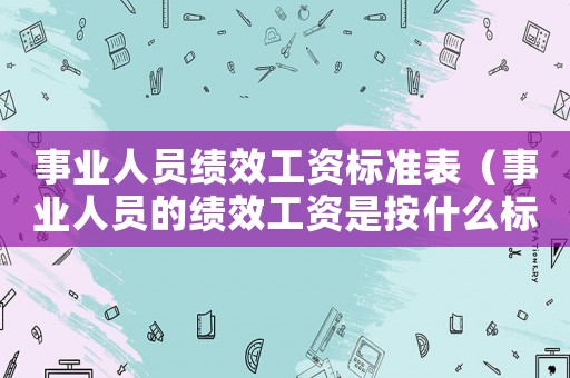 事業人員績效工資標準表（事業人員的績效工資是按什么標準）