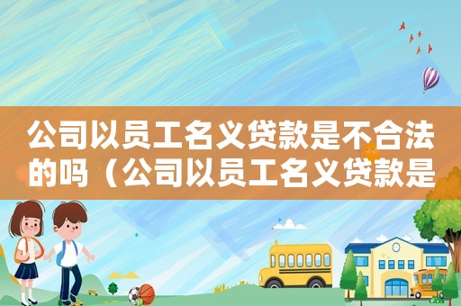 公司以員工名義貸款是不合法的嗎（公司以員工名義貸款是不合法的）