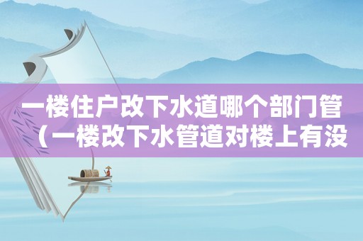 一樓住戶改下水道哪個部門管（一樓改下水管道對樓上有沒有影響）