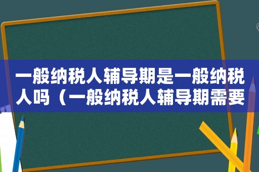 一般納稅人輔導期是一般納稅人嗎（一般納稅人輔導期需要多長時間完成）