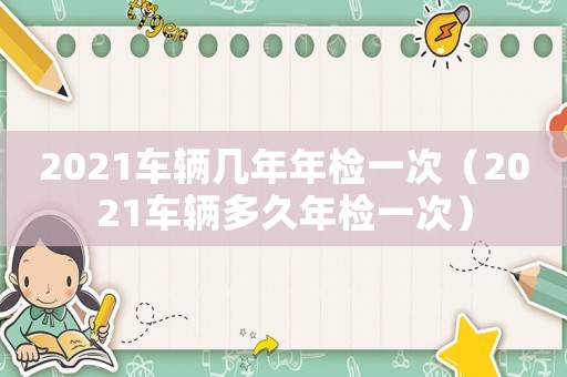 2021車輛幾年年檢一次（2021車輛多久年檢一次）