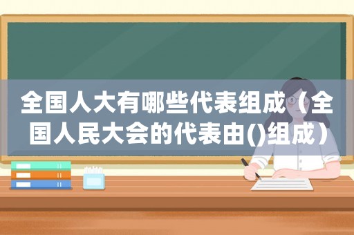 全國人大有哪些代表組成（全國人民大會的代表由()組成）