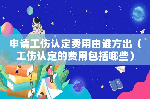 申請工傷認定費用由誰方出（工傷認定的費用包括哪些）