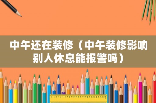 中午還在裝修（中午裝修影響別人休息能報警嗎）