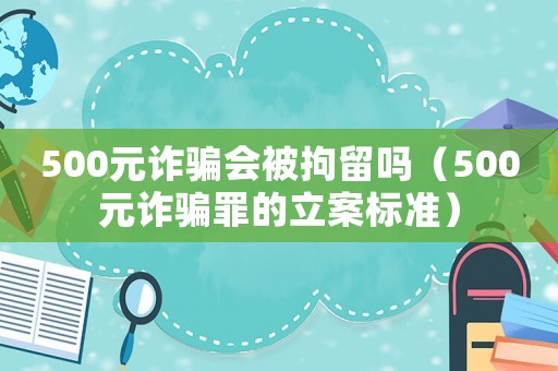 500元詐騙會被拘留嗎（500元詐騙罪的立案標準）