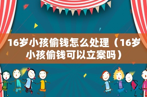 16歲小孩偷錢怎么處理（16歲小孩偷錢可以立案嗎）