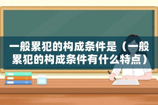 一般累犯的構成條件是（一般累犯的構成條件有什么特點）
