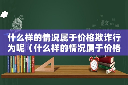 什么樣的情況屬于價(jià)格欺詐行為呢（什么樣的情況屬于價(jià)格欺詐行為）