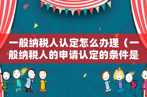 一般納稅人認定怎么辦理（一般納稅人的申請認定的條件是什么）