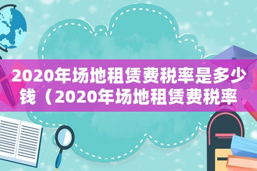 2020年場地租賃費稅率是多少錢（2020年場地租賃費稅率是多少?）