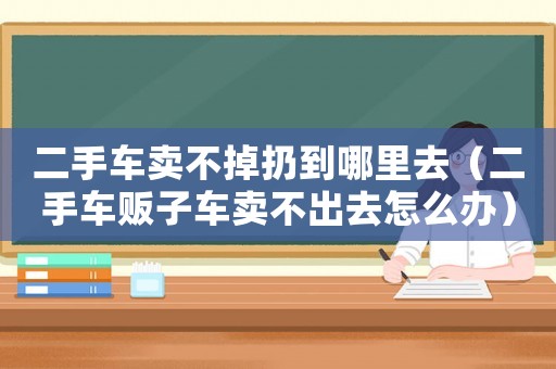 二手車賣不掉扔到哪里去（二手車販子車賣不出去怎么辦）