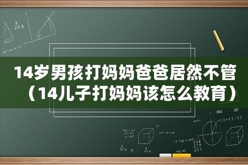 14歲男孩打媽媽爸爸居然不管（14兒子打媽媽該怎么教育）