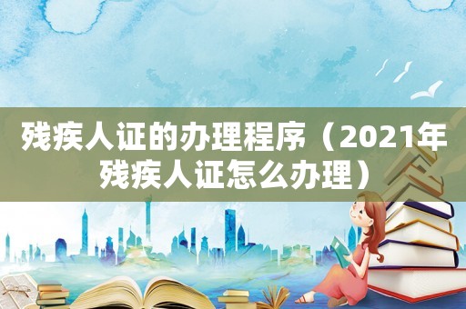 殘疾人證的辦理程序（2021年殘疾人證怎么辦理）