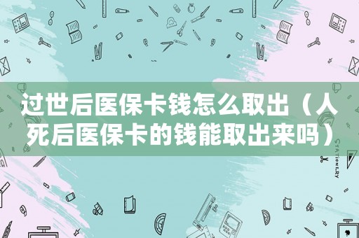 過世后醫(yī)保卡錢怎么取出（人死后醫(yī)保卡的錢能取出來嗎）