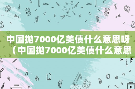 中國拋7000億美債什么意思呀（中國拋7000億美債什么意思）
