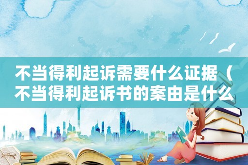 不當得利起訴需要什么證據（不當得利起訴書的案由是什么）