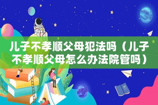 兒子不孝順父母犯法嗎（兒子不孝順父母怎么辦法院管嗎）