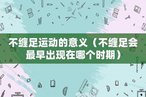 不纏足運動的意義（不纏足會最早出現在哪個時期）