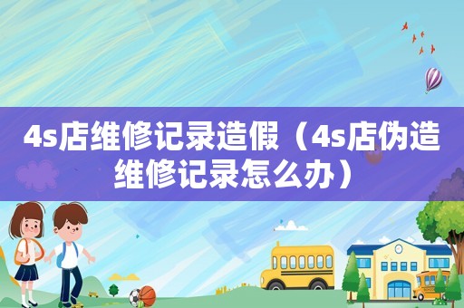 4s店維修記錄造假（4s店偽造維修記錄怎么辦）