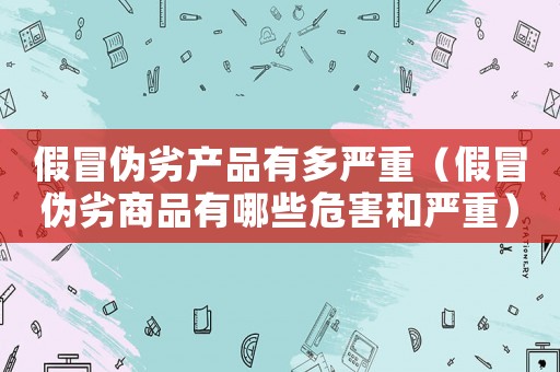 假冒偽劣產(chǎn)品有多嚴(yán)重（假冒偽劣商品有哪些危害和嚴(yán)重）